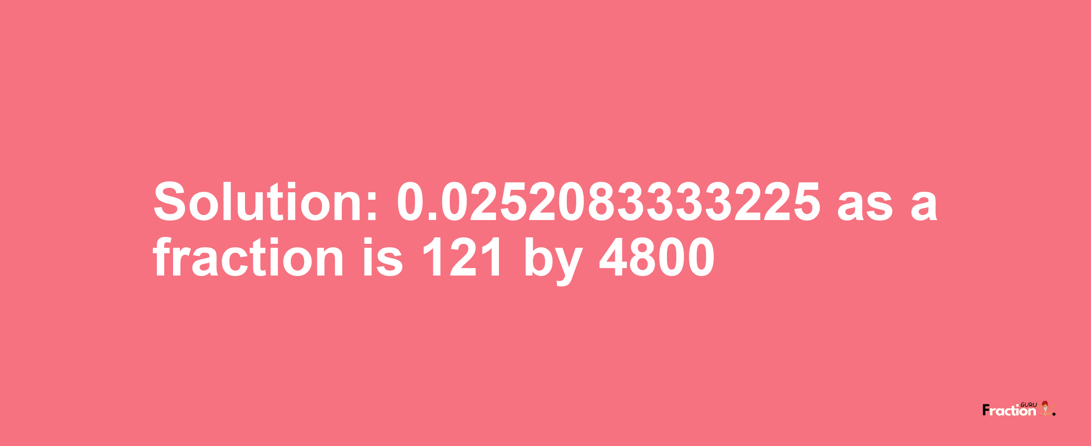 Solution:0.0252083333225 as a fraction is 121/4800